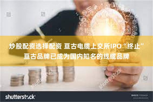 炒股配资选择配资 亘古电缆上交所IPO“终止”亘古品牌已成为国内知名的线缆品牌