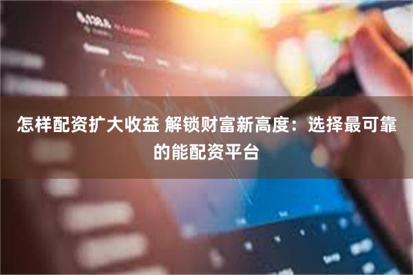 怎样配资扩大收益 解锁财富新高度：选择最可靠的能配资平台