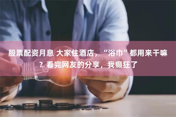 股票配资月息 大家住酒店，“浴巾”都用来干嘛？看完网友的分享，我癫狂了