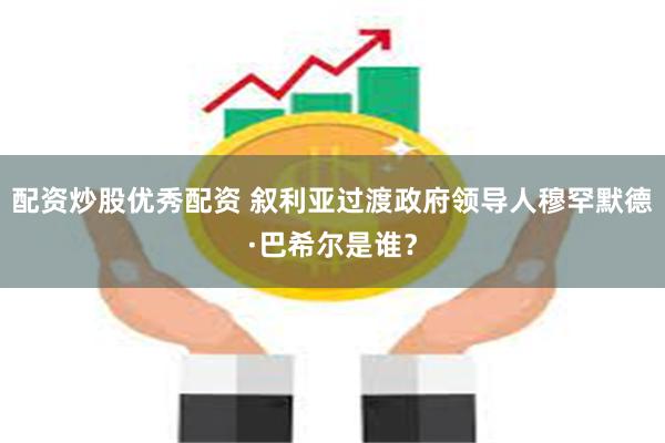 配资炒股优秀配资 叙利亚过渡政府领导人穆罕默德·巴希尔是谁？