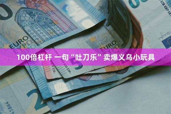100倍杠杆 一句“吐刀乐”卖爆义乌小玩具