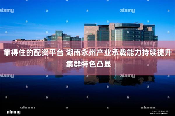 靠得住的配资平台 湖南永州产业承载能力持续提升 集群特色凸显