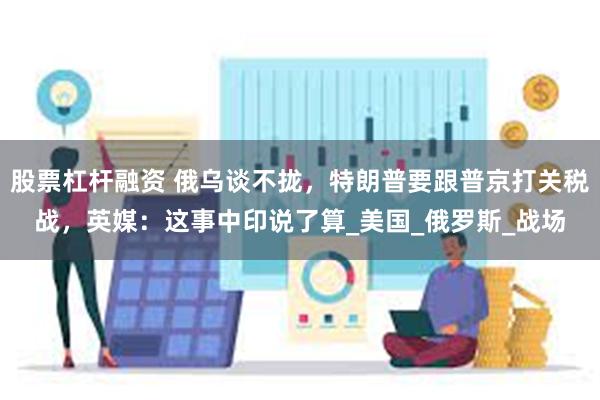 股票杠杆融资 俄乌谈不拢，特朗普要跟普京打关税战，英媒：这事中印说了算_美国_俄罗斯_战场