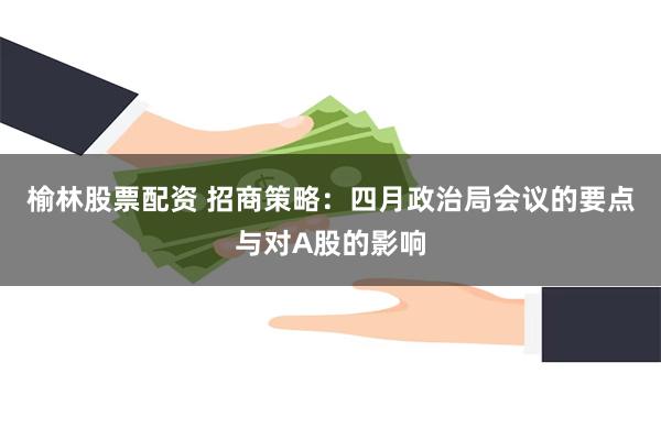 榆林股票配资 招商策略：四月政治局会议的要点与对A股的影响