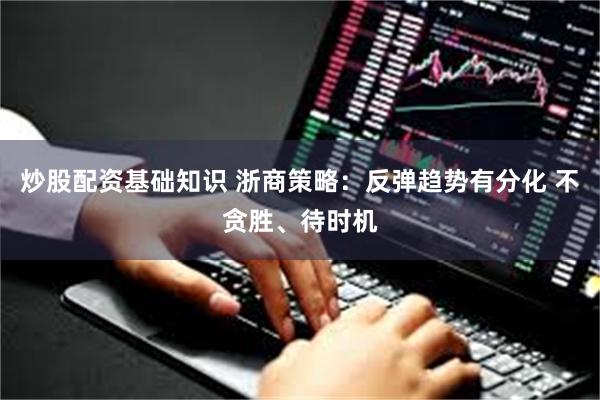 炒股配资基础知识 浙商策略：反弹趋势有分化 不贪胜、待时机