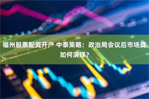 福州股票配资开户 中泰策略：政治局会议后市场或如何演绎？