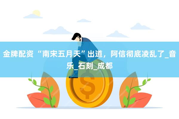 金牌配资 “南宋五月天”出道，阿信彻底凌乱了_音乐_石刻_成都