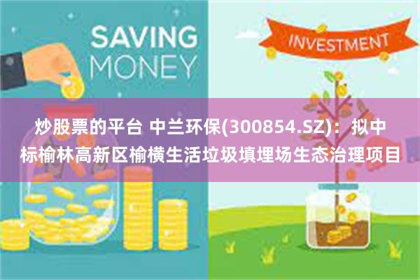 炒股票的平台 中兰环保(300854.SZ)：拟中标榆林高新区榆横生活垃圾填埋场生态治理项目