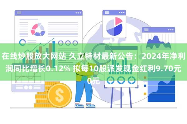 在线炒股放大网站 久立特材最新公告：2024年净利润同比增长0.12% 拟每10股派发现金红利9.70元