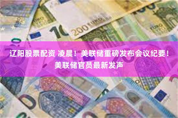 辽阳股票配资 凌晨！美联储重磅发布会议纪要！美联储官员最新发声