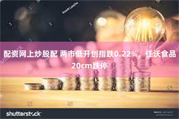配资网上炒股配 两市低开创指跌0.22%，佳沃食品20cm跌停