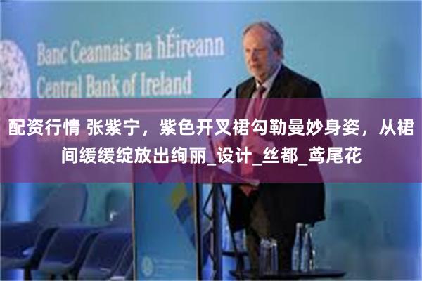 配资行情 张紫宁，紫色开叉裙勾勒曼妙身姿，从裙间缓缓绽放出绚丽_设计_丝都_鸢尾花