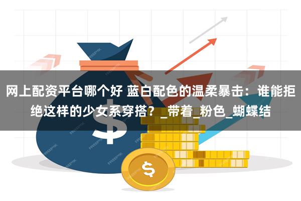 网上配资平台哪个好 蓝白配色的温柔暴击：谁能拒绝这样的少女系穿搭？_带着_粉色_蝴蝶结