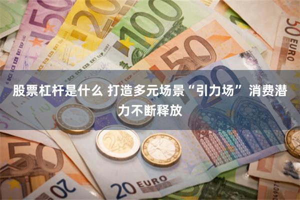 股票杠杆是什么 打造多元场景“引力场” 消费潜力不断释放