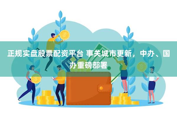 正规实盘股票配资平台 事关城市更新，中办、国办重磅部署