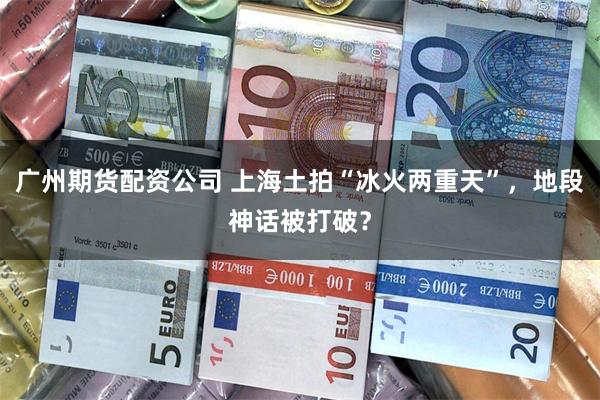 广州期货配资公司 上海土拍“冰火两重天”，地段神话被打破？