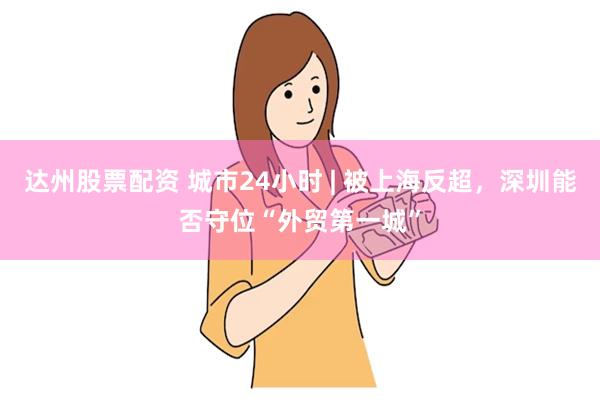 达州股票配资 城市24小时 | 被上海反超，深圳能否守位“外贸第一城”