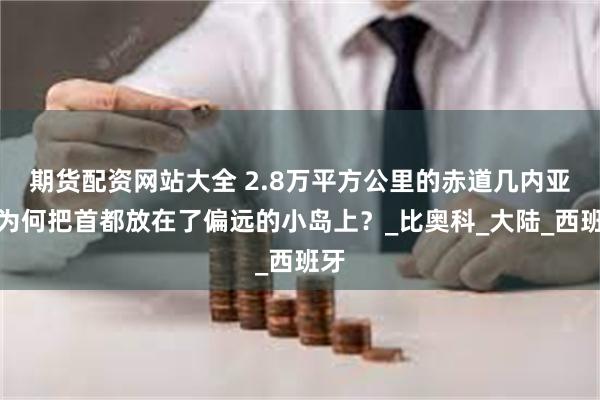 期货配资网站大全 2.8万平方公里的赤道几内亚，为何把首都放在了偏远的小岛上？_比奥科_大陆_西班牙