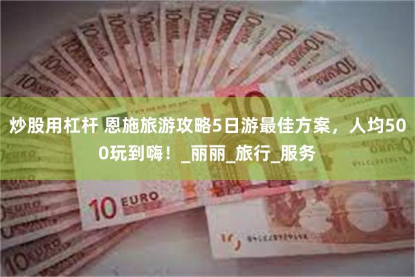 炒股用杠杆 恩施旅游攻略5日游最佳方案，人均500玩到嗨！_丽丽_旅行_服务