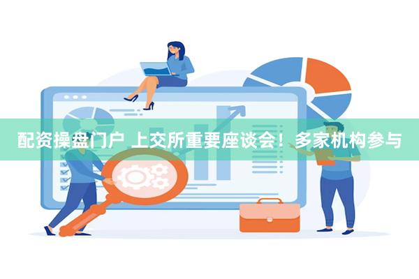 配资操盘门户 上交所重要座谈会！多家机构参与