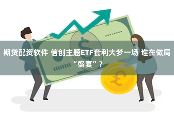期货配资软件 信创主题ETF套利大梦一场 谁在做局“盛宴”？