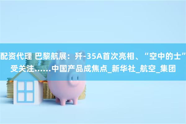 配资代理 巴黎航展：歼-35A首次亮相、“空中的士”受关注......中国产品成焦点_新华社_航空_集团