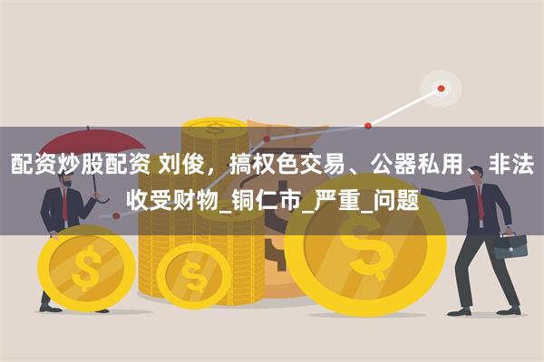 配资炒股配资 刘俊，搞权色交易、公器私用、非法收受财物_铜仁市_严重_问题