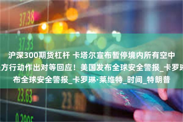 沪深300期货杠杆 卡塔尔宣布暂停境内所有空中交通！伊朗：将根据美方行动作出对等回应！美国发布全球安全警报_卡罗琳·莱维特_时间_特朗普