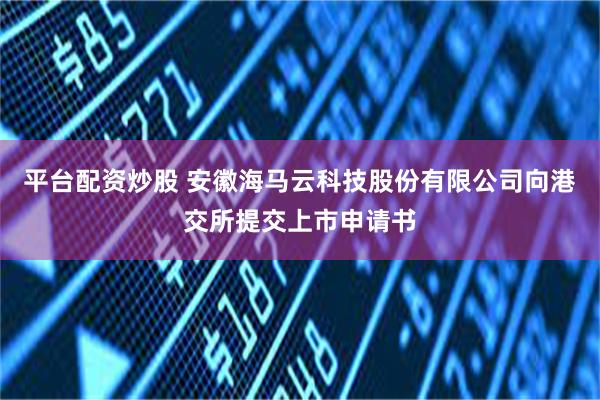 平台配资炒股 安徽海马云科技股份有限公司向港交所提交上市申请书