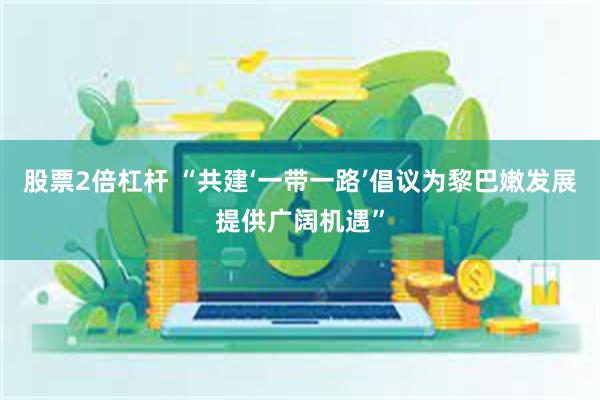 股票2倍杠杆 “共建‘一带一路’倡议为黎巴嫩发展提供广阔机遇”