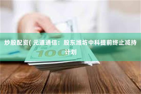 炒股配资( 元道通信：股东潍坊中科提前终止减持计划