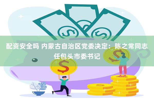 配资安全吗 内蒙古自治区党委决定：陈之常同志任包头市委书记