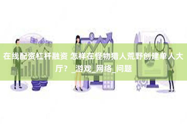 在线配资杠杆融资 怎样在怪物猎人荒野创建单人大厅？_游戏_网络_问题