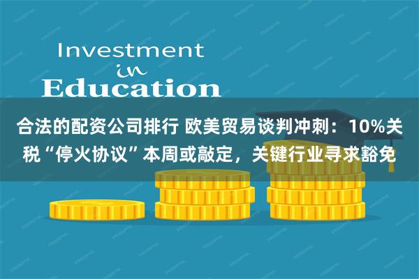 合法的配资公司排行 欧美贸易谈判冲刺：10%关税“停火协议”本周或敲定，关键行业寻求豁免
