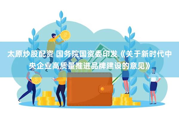 太原炒股配资 国务院国资委印发《关于新时代中央企业高质量推进品牌建设的意见》