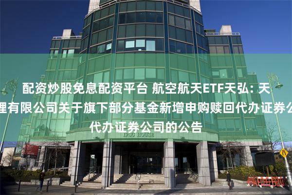 配资炒股免息配资平台 航空航天ETF天弘: 天弘基金管理有限公司关于旗下部分基金新增申购赎回代办证券公司的公告