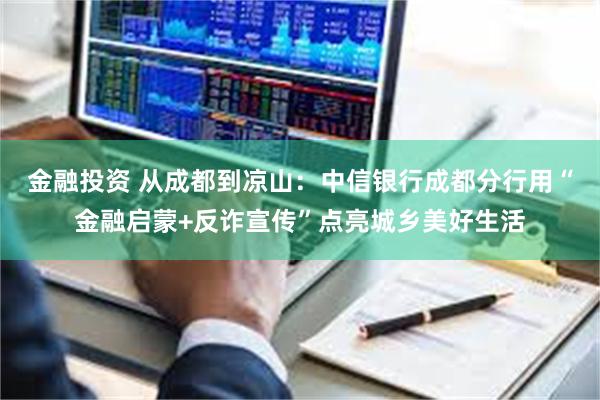 金融投资 从成都到凉山：中信银行成都分行用“金融启蒙+反诈宣传”点亮城乡美好生活