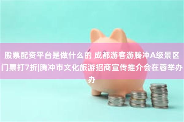 股票配资平台是做什么的 成都游客游腾冲A级景区门票打7折|腾冲市文化旅游招商宣传推介会在蓉举办