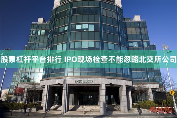 股票杠杆平台排行 IPO现场检查不能忽略北交所公司
