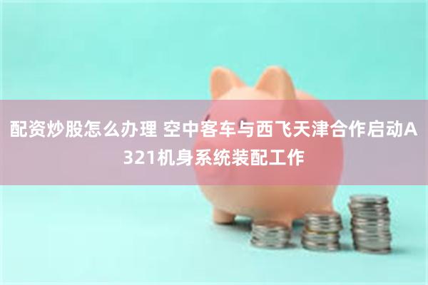 配资炒股怎么办理 空中客车与西飞天津合作启动A321机身系统装配工作