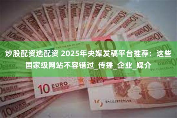 炒股配资选配资 2025年央媒发稿平台推荐：这些国家级网站不容错过_传播_企业_媒介