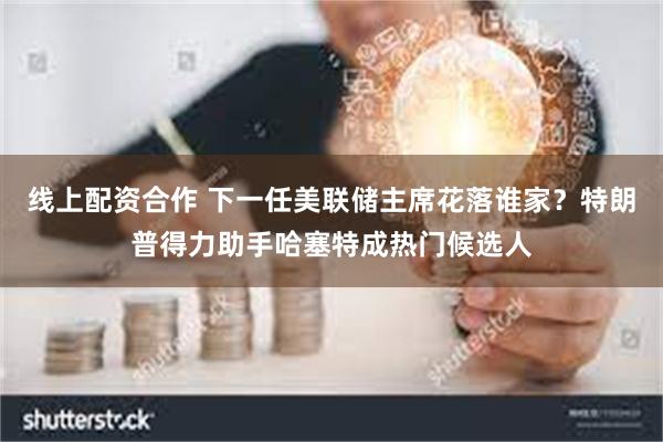 线上配资合作 下一任美联储主席花落谁家？特朗普得力助手哈塞特成热门候选人
