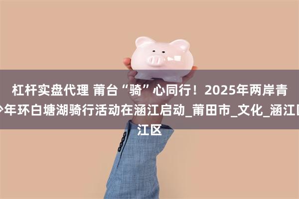 杠杆实盘代理 莆台“骑”心同行！2025年两岸青少年环白塘湖骑行活动在涵江启动_莆田市_文化_涵江区