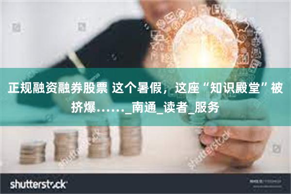 正规融资融券股票 这个暑假，这座“知识殿堂”被挤爆……_南通_读者_服务