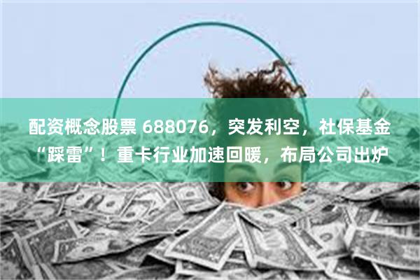 配资概念股票 688076，突发利空，社保基金“踩雷”！重卡行业加速回暖，布局公司出炉