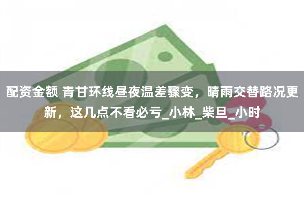 配资金额 青甘环线昼夜温差骤变，晴雨交替路况更新，这几点不看必亏_小林_柴旦_小时