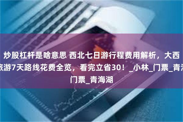 炒股杠杆是啥意思 西北七日游行程费用解析，大西北旅游7天路线花费全览，看完立省30！_小林_门票_青海湖