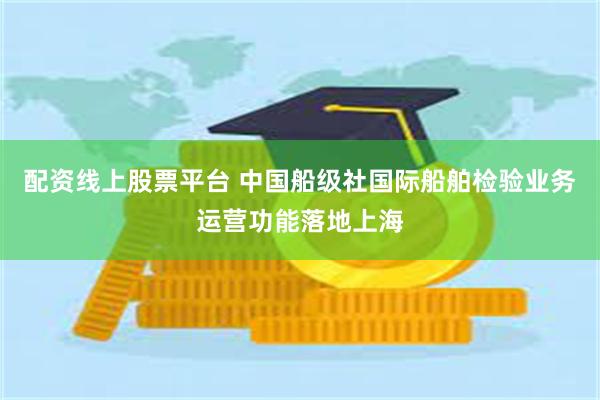配资线上股票平台 中国船级社国际船舶检验业务运营功能落地上海