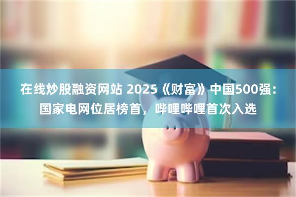 在线炒股融资网站 2025《财富》中国500强：国家电网位居榜首，哔哩哔哩首次入选