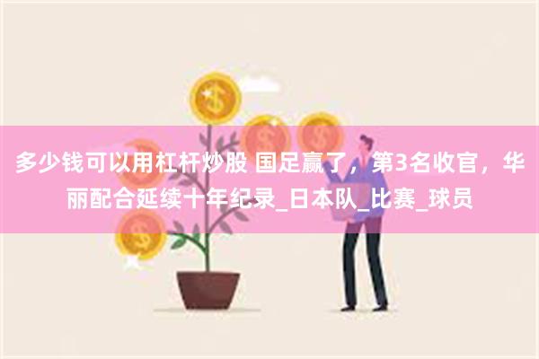 多少钱可以用杠杆炒股 国足赢了，第3名收官，华丽配合延续十年纪录_日本队_比赛_球员